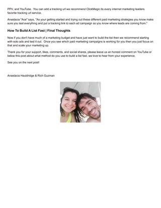 PPV, and YouTube. You can add a tracking url we recommend ClickMagic its every internet marketing leaders
favorite tracking url service.
Anastacia "Ace" says, "As your getting started and trying out these different paid marketing strategies you know make
sure you test everything and put a tracking link to each ad campaign so you know where leads are coming from."
How To Build A List Fast | Final Thoughts
Now if you don't have much of a marketing budget and have just want to build the list then we recommend starting
with solo ads and test it out. Once you see which paid marketing campaigns is working for you then you just focus on
that and scale your marketing up.
Thank you for your support, likes, comments, and social shares, please leave us an honest comment on YouTube or
below this post about what method do you use to build a list fast, we love to hear from your experience.
See you on the next post!
Anastacia Hauldridge & Rich Guzman
 