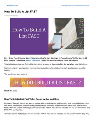 aceandrich.com http://aceandrich.com/how-to-build-a-list-fast/
Anastacia Hauldridge
How To Build A List FAST
Hey I Know You...Welcome Back! If You're Looking To Start Earning a "6-Figure Income" In The Next 30-90
Days Working From Home...Watch This Video! Thanks For Visiting & Please Come Back Again!
Today's Q&A video Ace and Rich will be sharing their answers on how to build a list fast when your list building.
We received a very good question from one of our subscribers who asked us this really great question about list
building.
The question we were asked is:
Watch this video
How To Build A List Fast Video Recap by Ace and Rich
Rich says, "Basically there is two ways of building a list, organically and paid methods. Now, organically takes a long
time and is considered a long-term strategy where as paid marketing is more the faster way to build your list much
faster. There are several methods you can use to build a list fast. You can use solo ads, you can use for instance Bing
PPC, PPV, and YouTube.
There are several methods you can use to build a list fast. You can use solo ads, you can use for instance Bing PPC,
 