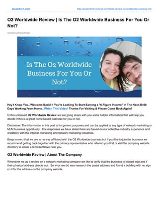aceandrich.com http://aceandrich.com/o2-worldwide-review-o2-worldwide-business-not/
Anastacia Hauldridge
O2 Worldwide Review | Is The O2 Worldwide Business For You Or
Not?
Hey I Know You...Welcome Back! If You're Looking To Start Earning a "6-Figure Income" In The Next 30-90
Days Working From Home...Watch This Video! Thanks For Visiting & Please Come Back Again!
In this unbiased O2 Worldwide Review we are going share with you some helpful information that will help you
decide if this is a great home based business for you or not.
Disclaimer: The information in this post is for generic purposes and can be applied to any type of network marketing or
MLM business opportunity. The responses we have stated here are based on our collective industry experience and
credibility with the internet marketing and network marketing industries.
Keep in mind that we are in no way affiliated with the O2 Worldwide business but if you like to join the business we
recommend getting back together with the primary representative who referred you first or visit the company website
directory to locate a representative near you.
O2 Worldwide Review | About The Company
Whenever we do a review on a network marketing company we like to verify that the business is indeed legit and if
their physical address checks out. So what we did was research the postal address and found a building with no sign
on it for the address on the company website.
 