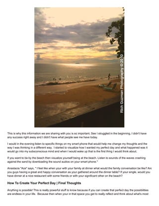 This is why this information we are sharing with you is so important. See I struggled in the beginning, I didn't have
any success right away and I didn't have what people see me have today.
I would in the evening listen to specific things on my smart phone that would help me change my thoughts and the
way I was thinking in a different way. I started to visualize how I wanted my perfect day and what happened was it
would go into my subsconscious mind and when I would wake up that is the first thing I would think about.
If you want to be by the beach then visualize yourself being at the beach. Listen to sounds of the waves crashing
against the sand by downloading the sound audios on your smart phone."
Anastacia "Ace" says, " I feel like when your with your family at dinner what would the family conversation be like? Are
you guys having a great and happy conversation as your gathered around the dinner table? If your single, would you
have dinner at a nice restaurant with some friends or with your significant other on the beach?
How To Create Your Perfect Day | Final Thoughts
Anything is possible! This is really powerful stuff to know because if you can create that perfect day the possibilities
are endless in your life. Because then when your in that space you get to really reflect and think about what's most
 