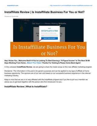aceandrich.com http://aceandrich.com/instaffiliate-review-instaffiliate-business-not/
Anastacia Hauldridge
Instaffiliate Review | Is Instaffiliate Business For You or Not?
Hey I Know You...Welcome Back! If You're Looking To Start Earning a "6-Figure Income" In The Next 30-90
Days Working From Home...Watch This Video! Thanks For Visiting & Please Come Back Again!
In this unbiased Instaffiliate Review, we are going to share the inside scoop on this new affiliate marketing program.
Disclaimer: The information in this post is for generic purposes and can be applied to any type of affiliate at home
business opportunity. The opinions are of our own and based on our successful business experience in the internet
marketing industry.
Keep in mind that we are in no way affiliated with the Instaffiliate program but if you like to join as a member we
advise you to get back together with the person who first introduced it to you.
Instaffiliate Review | What Is Instaffiliate?
 
