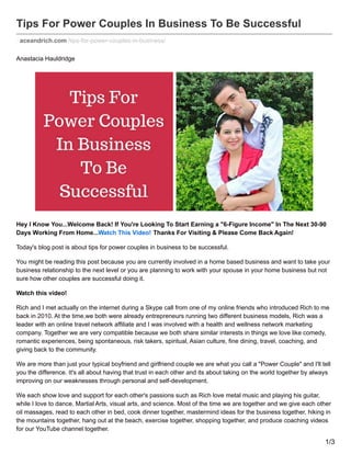 Tips For Power Couples In Business To Be Successful
aceandrich.com /tips-for-power-couples-in-business/
Anastacia Hauldridge
Hey I Know You...Welcome Back! If You're Looking To Start Earning a "6-Figure Income" In The Next 30-90
Days Working From Home...Watch This Video! Thanks For Visiting & Please Come Back Again!
Today's blog post is about tips for power couples in business to be successful.
You might be reading this post because you are currently involved in a home based business and want to take your
business relationship to the next level or you are planning to work with your spouse in your home business but not
sure how other couples are successful doing it.
Watch this video!
Rich and I met actually on the internet during a Skype call from one of my online friends who introduced Rich to me
back in 2010. At the time,we both were already entrepreneurs running two different business models, Rich was a
leader with an online travel network affiliate and I was involved with a health and wellness network marketing
company. Together we are very compatible because we both share similar interests in things we love like comedy,
romantic experiences, being spontaneous, risk takers, spiritual, Asian culture, fine dining, travel, coaching, and
giving back to the community.
We are more than just your typical boyfriend and girlfriend couple we are what you call a "Power Couple" and I'll tell
you the difference. It's all about having that trust in each other and its about taking on the world together by always
improving on our weaknesses through personal and self-development.
We each show love and support for each other's passions such as Rich love metal music and playing his guitar,
while I love to dance, Martial Arts, visual arts, and science. Most of the time we are together and we give each other
oil massages, read to each other in bed, cook dinner together, mastermind ideas for the business together, hiking in
the mountains together, hang out at the beach, exercise together, shopping together, and produce coaching videos
for our YouTube channel together.
1/3
 
