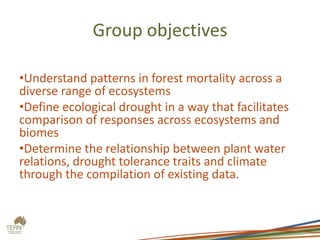 Group objectives
•Understand patterns in forest mortality across a
diverse range of ecosystems
•Define ecological drought in a way that facilitates
comparison of responses across ecosystems and
biomes
•Determine the relationship between plant water
relations, drought tolerance traits and climate
through the compilation of existing data.
 