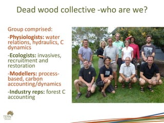 Dead wood collective -who are we?
Group comprised:
-Physiologists: water
relations, hydraulics, C
dynamics
-Ecologists: invasives,
recruitment and
restoration
-Modellers: process-
based, carbon
accounting/dynamics
-Industry reps: forest C
accounting
 