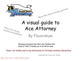A visual guide to
                     Ace Attorney
                            By Flavershum

                 Because everyone has that one fandom that
                 none of their friends are in so heres mine

    Note: its totally cool to be attracted to fictional cartoon characters

                                       Just puttin that out there
WATCH OUT FOR SPOILERS
 