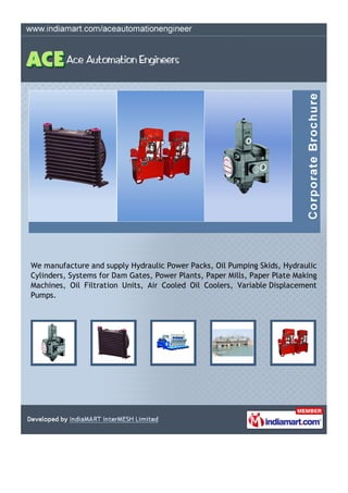We manufacture and supply Hydraulic Power Packs, Oil Pumping Skids, Hydraulic
Cylinders, Systems for Dam Gates, Power Plants, Paper Mills, Paper Plate Making
Machines, Oil Filtration Units, Air Cooled Oil Coolers, Variable Displacement
Pumps.
 