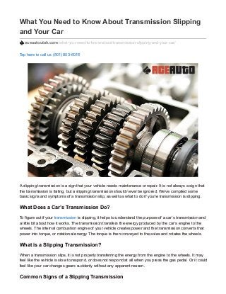 What You Need to Know About Transmission Slipping
and Your Car
aceautoutah.com/what-you-need-to-know-about-transmission-slipping-and-your-car/
Tap here to call us (801) 803-6016
A slipping transmission is a sign that your vehicle needs maintenance or repair. It is not always a sign that
the transmission is failing, but a slipping transmission should never be ignored. We’ve compiled some
basic signs and symptoms of a transmission slip, as well as what to do if you’re transmission is slipping.
What Does a Car’s Transmission Do?
To figure out if your transmission is slipping, it helps to understand the purpose of a car’s transmission and
a little bit about how it works. The transmission transfers the energy produced by the car’s engine to the
wheels. The internal combustion engine of your vehicle creates power and the transmission converts that
power into torque, or rotational energy. The torque is then conveyed to the axles and rotates the wheels.
What is a Slipping Transmission?
When a transmission slips, it is not properly transferring the energy from the engine to the wheels. It may
feel like the vehicle is slow to respond, or does not respond at all when you press the gas pedal. Or it could
feel like your car changes gears suddenly without any apparent reason.
Common Signs of a Slipping Transmission
 