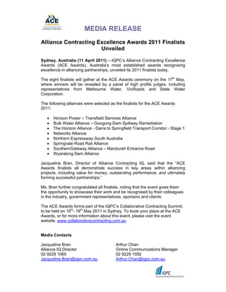 MEDIA RELEASE
Alliance Contracting Excellence Awards 2011 Finalists
                      Unveiled

Sydney. Australia (11 April 2011) – IQPC’s Alliance Contracting Excellence
Awards (ACE Awards), Australia’s most established awards recognising
excellence in alliancing partnerships, unveiled its 2011 finalists today.

The eight finalists will gather at the ACE Awards ceremony on the 17th May,
where winners will be revealed by a panel of high profile judges, including
representatives from Melbourne Water, VicRoads and State Water
Corporation.

The following alliances were selected as the finalists for the ACE Awards
2011:

      Horizon Power – Transfield Services Alliance
      Bulk Water Alliance – Googong Dam Spillway Remediation
      The Horizon Alliance - Darra to Springfield Transport Corridor - Stage 1
      Networks Alliance
      Northern Expressway South Australia
      Springvale Road Rail Alliance
      SouthernGateway Alliance – Mandurah Entrance Road
      Wyaralong Dam Alliance

Jacqueline Bran, Director of Alliance Contracting IQ, said that the “ACE
Awards finalists all demonstrate success in key areas within alliancing
projects, including value for money, outstanding performance, and ultimately
forming successful partnerships.”

Ms. Bran further congratulated all finalists, noting that the event gives them
the opportunity to showcase their work and be recognised by their colleagues
in the industry, government representatives, sponsors and clients.

The ACE Awards forms part of the IQPC’s Collaborative Contracting Summit,
to be held on 16th- 18th May 2011 in Sydney. To book your place at the ACE
Awards, or for more information about this event, please visit the event
website, www.collaborativecontracting.com.au


Media Contacts

Jacqueline Bran                          Arthur Chan
Alliance IQ Director                     Online Communications Manager
02 9229 1065                             02 9229 1092
Jacqueline.Bran@iqpc.com.au              Arthur.Chan@iqpc.com.au
 