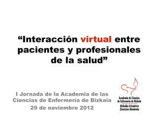“Interacción virtual entre
 pacientes y profesionales
        de la salud”


 I Jornada de la Academia de las
Ciencias de Enfermería de Bizkaia
      29 de noviembre 2012
 