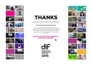 THANKSfor the huge amount of very positive and useful feedback.
We are already working on new and exciting ideas for DIF 2015.
Next year’s festival will be bigger and better.
DIF 2015 will have guided schedules tailored to fit your
interests, it will have even more connections with the insights
and individuals that you want to work with and it will highlight
how to take advantage of today’s business opportunities.
We look forward to welcoming you and your contributions
to DIF 2015.
Register your interest to contribute or
participate at thinkdif.co
2015
 