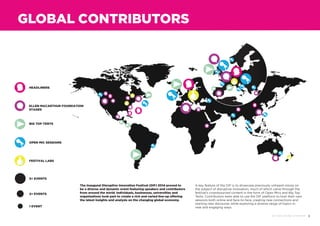 3DIF 2014 ROUND UP REPORT
The inaugural Disruptive Innovation Festival (DIF) 2014 proved to
be a diverse and dynamic event featuring speakers and contributors
from around the world. Individuals, businesses, universities and
organisations took part to create a rich and varied line-up offering
the latest insights and analysis on the changing global economy.
A key feature of the DIF is to showcase previously unheard voices on
the subject of disruptive innovation, much of which came through the
festival’s crowdsourced content in the form of Open Mics and Big Top
Tents. Contributors were able to use the DIF platform to host their own
sessions both online and face-to-face, creating new connections and
starting new discourse, while exploring a diverse range of topics in
new and engaging ways.
GLOBAL CONTRIBUTORS
5+ EVENTS
2+ EVENTS
1 EVENT
OPEN MIC SESSIONS
HEADLINERS
FESTIVAL LABS
ELLEN MACARTHUR FOUNDATION
STAGES
BIG TOP TENTS
 