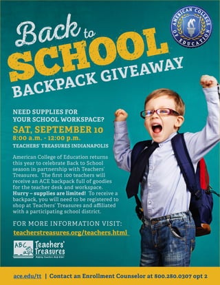 NEED SUPPLIES FOR
YOUR SCHOOL WORKSPACE?
SAT, SEPTEMBER 10
8:00 a.m. - 12:00 p.m.
TEACHERS’ TREASURES INDIANAPOLIS
American College of Education returns
this year to celebrate Back to School
season in partnership with Teachers’
Treasures. The ﬁrst 100 teachers will
receive an ACE backpack full of goodies
for the teacher desk and workspace.
Hurry – supplies are limited! To receive a
backpack, you will need to be registered to
shop at Teachers’ Treasures and aﬃliated
with a participating school district.
FOR MORE INFORMATION VISIT:
ace.edu/tt | Contact an Enrollment Counselor at 800.280.0307 opt 2
teacherstreasures.org/teachers.html
ace.edu/tt
 