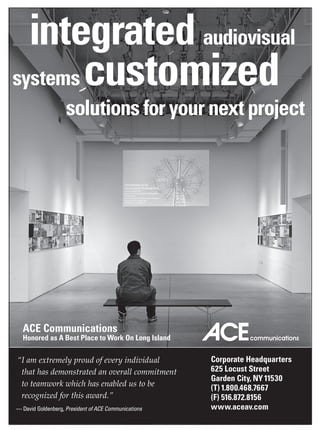 integrated audiovisual
systems customized
                    solutions for your next project




  ACE Communications
  Honored as A Best Place to Work On Long Island

“ amextremelyproudofeveryindividual
 I                                                    Corporate Headquarters
 thathasdemonstratedanoverallcommitment        625 Locust Street
                                                      Garden City, NY 11530
 toteamworkwhichhasenabledustobe
                                                      (T) 1.800.468.7667
 recognizedforthisaward.”                          (F) 516.872.8156
— David Goldenberg, President of ACE Communications   www.aceav.com
 