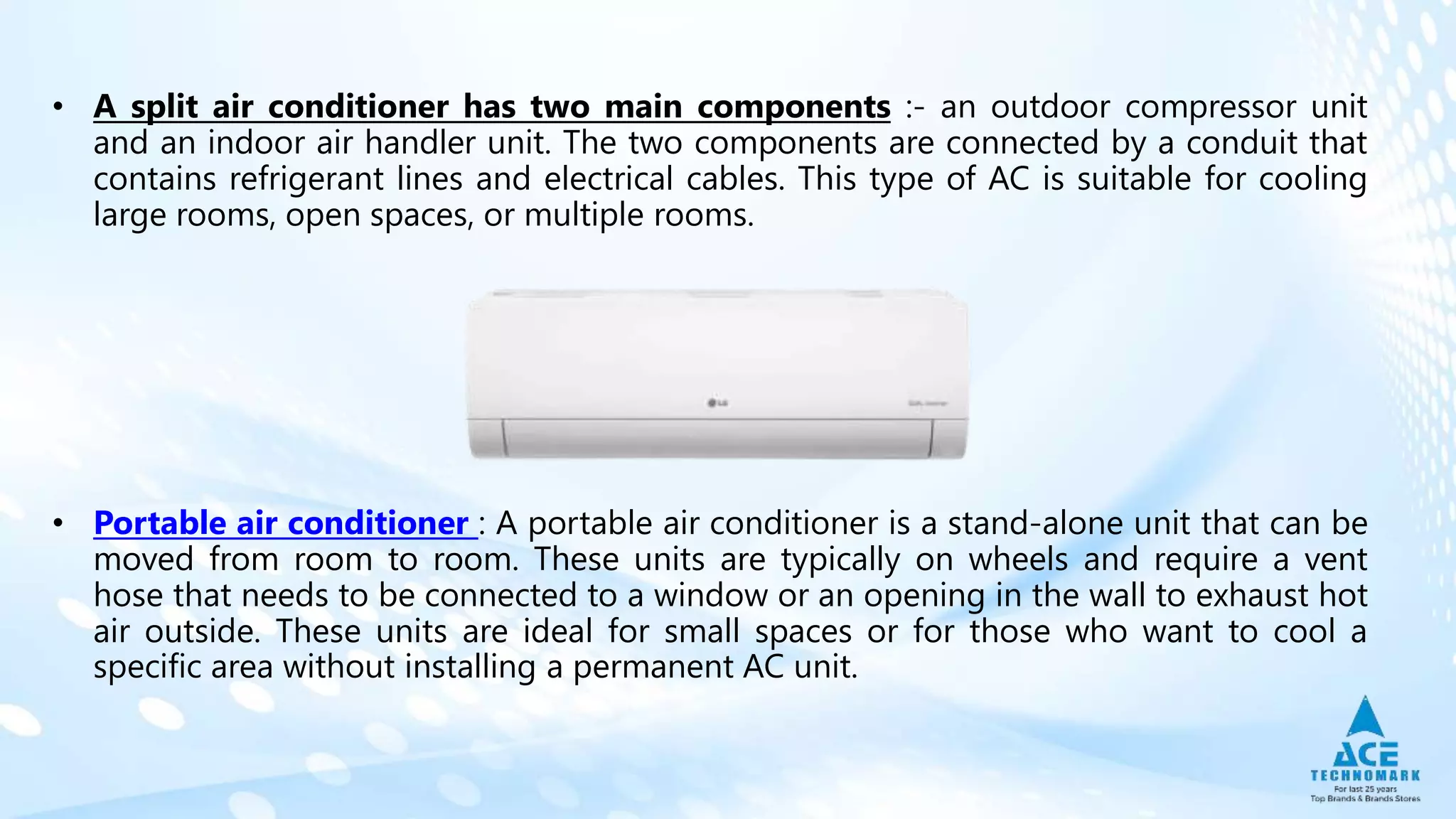 • A split air conditioner has two main components :- an outdoor compressor unit
and an indoor air handler unit. The two components are connected by a conduit that
contains refrigerant lines and electrical cables. This type of AC is suitable for cooling
large rooms, open spaces, or multiple rooms.
• Portable air conditioner : A portable air conditioner is a stand-alone unit that can be
moved from room to room. These units are typically on wheels and require a vent
hose that needs to be connected to a window or an opening in the wall to exhaust hot
air outside. These units are ideal for small spaces or for those who want to cool a
specific area without installing a permanent AC unit.
 