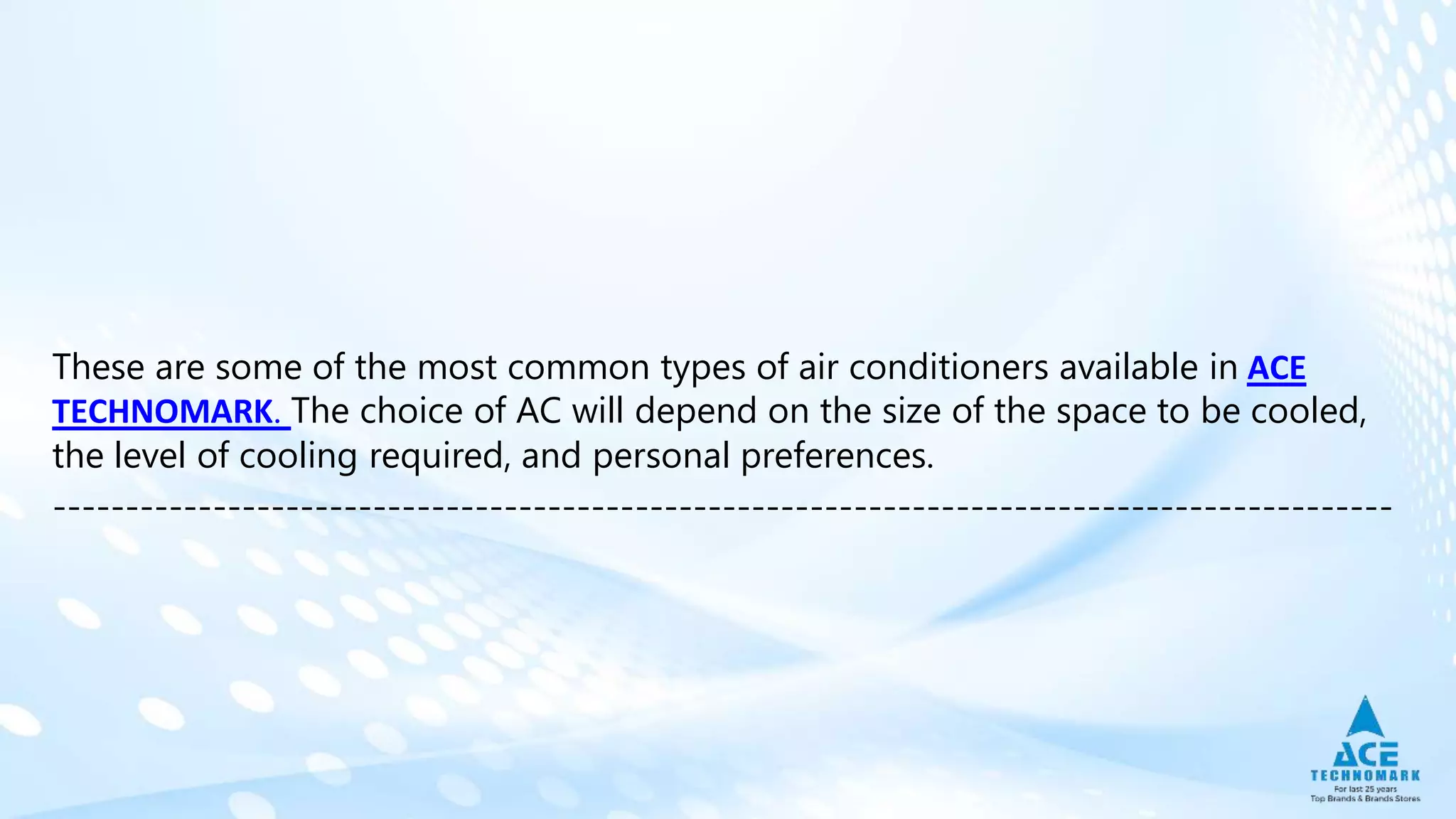 These are some of the most common types of air conditioners available in ACE
TECHNOMARK. The choice of AC will depend on the size of the space to be cooled,
the level of cooling required, and personal preferences.
--------------------------------------------------------------------------------------------
 