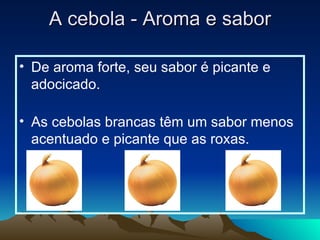 A cebola - Aroma e sabor De aroma forte, seu sabor é picante e adocicado. As cebolas brancas têm um sabor menos acentuado e picante que as roxas.  