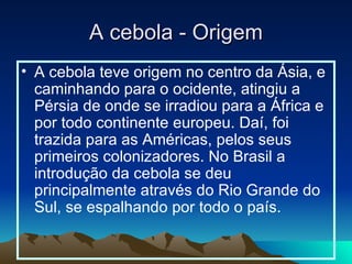 A cebola - Origem A cebola teve origem no centro da Ásia, e caminhando para o ocidente, atingiu a Pérsia de onde se irradiou para a África e por todo continente europeu. Daí, foi trazida para as Américas, pelos seus primeiros colonizadores. No Brasil a introdução da cebola se deu principalmente através do Rio Grande do Sul, se espalhando por todo o país. 