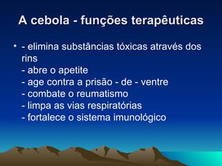 A cebola - funções terapêuticas - elimina substâncias tóxicas através dos rins - abre o apetite - age contra a prisão - de - ventre - combate o reumatismo - limpa as vias respiratórias - fortalece o sistema imunológico  
