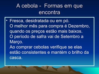 A cebola -  Formas em que encontra Fresca, desidratada ou em pó. O melhor mês para compra é Dezembro, quando os preços estão mais baixos. O período de safra vai de Setembro a Março. Ao comprar cebolas verifique se elas estão consistentes e mantém o brilho da casca.  