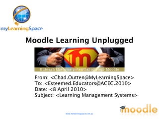 Moodle Learning Unplugged



  From: <Chad.Outten@MyLearningSpace>
  To: <Esteemed.Educators@ACEC.2010>
  Date: <8 April 2010>
  Subject: <Learning Management Systems>


             www.mylearningspace.com.au
 