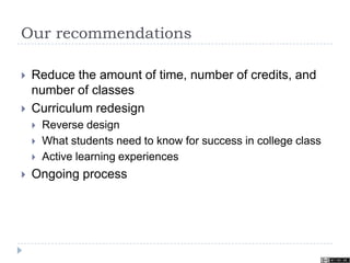 Our recommendations
 Reduce the amount of time, number of credits, and
number of classes
 Curriculum redesign
 Reverse design
 What students need to know for success in college class
 Active learning experiences
 Ongoing process
 