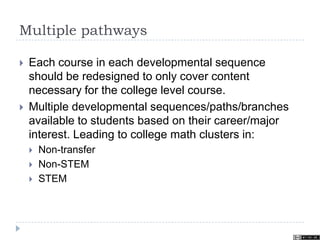 Multiple pathways
 Each course in each developmental sequence
should be redesigned to only cover content
necessary for the college level course.
 Multiple developmental sequences/paths/branches
available to students based on their career/major
interest. Leading to college math clusters in:
 Non-transfer
 Non-STEM
 STEM
 