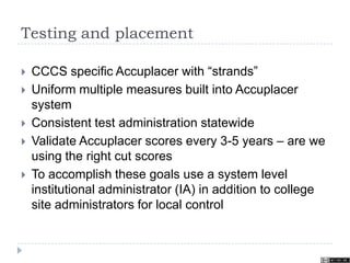 Testing and placement
 CCCS specific Accuplacer with “strands”
 Uniform multiple measures built into Accuplacer
system
 Consistent test administration statewide
 Validate Accuplacer scores every 3-5 years – are we
using the right cut scores
 To accomplish these goals use a system level
institutional administrator (IA) in addition to college
site administrators for local control
 