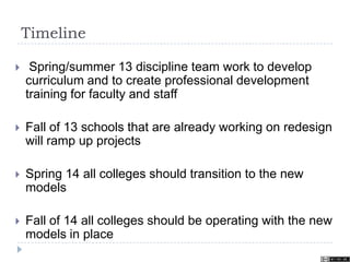 Timeline
 Spring/summer 13 discipline team work to develop
curriculum and to create professional development
training for faculty and staff
 Fall of 13 schools that are already working on redesign
will ramp up projects
 Spring 14 all colleges should transition to the new
models
 Fall of 14 all colleges should be operating with the new
models in place
 
