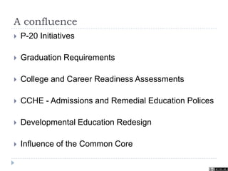 A confluence
 P-20 Initiatives
 Graduation Requirements
 College and Career Readiness Assessments
 CCHE - Admissions and Remedial Education Polices
 Developmental Education Redesign
 Influence of the Common Core
 