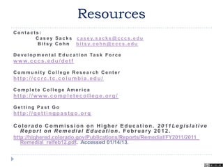 Resources
C o n t a c t s :
C a s e y S a c k s c a s e y. s a c k s @ c c c s . e d u
B i t s y C o h n b i t s y. c o h n @ c c c s . e d u
D e ve l o p m e n t a l E d u c a t i o n Ta s k F o r c e
w w w.cccs.edu/detf
C o m m u n i t y C o l l e g e R e s e a r c h C e n t e r
http: //ccrc.tc.columbia.edu/
C o m p l e t e C o l l e g e Am e r i c a
http: //w ww.completecollege.org/
G e t t i n g P a s t G o
http: //gettingpastgo.org
Colorado Commission on Higher Education. 2011 Legislative
Report on Remedial Education . February 2012.
http://highered.colorado.gov/Publications/Reports/Remedial/FY2011/2011_
Remedial_relfeb12.pdf. Accessed 01/14/13.
 