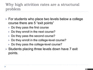 Why high attrition rates are a structural
problem
 For students who place two levels below a college
course there are 5 “exit points”
 Do they pass the first course
 Do they enroll in the next course?
 Do they pass the second course?
 Do they enroll in the college-level course?
 Do they pass the college-level course?
 Students placing three levels down have 7 exit
points.
 