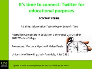 It’s time to connect: Twitter for
educational purposes
ACEC2012 PERTH:
It’s time: Information Technology in Schools Time
Australian Computers in Education Conference 2-5 October
2012 Wesley College
Presenters: Mutuota Kigotho & Helen Doyle
University of New England - Armidale, NSW 2351
Kigotho & Doyle 2012 mkigotho@une.edu.au; hdoyle2@une.edu.au
 