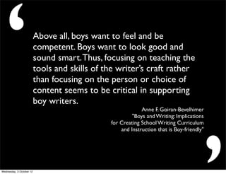 ‘                        Above all, boys want to feel and be
                          competent. Boys want to look good and
                          sound smart. Thus, focusing on teaching the
                          tools and skills of the writer’s craft rather
                          than focusing on the person or choice of
                          content seems to be critical in supporting
                          boy writers.
                                                            Anne F. Goiran-Bevelhimer
                                                        "Boys and Writing: Implications
                                               for Creating School Writing Curriculum
                                                   and Instruction that is Boy-friendly"




Wednesday, 3 October 12
 
