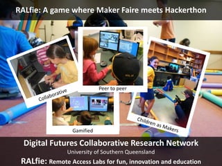 RALfie: A game where Maker Faire meets Hackerthon 
Peer to peer 
Gamified 
Digital Futures Collaborative Research Network 
University of Southern Queensland 
RALfie: Remote Access Labs for fun, innovation and education 
 