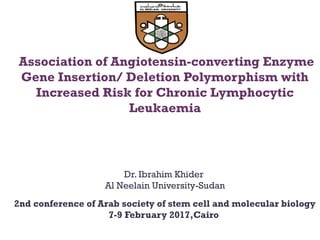 Association of Angiotensin-converting Enzyme
Gene Insertion/ Deletion Polymorphism with
Increased Risk for Chronic Lymphocytic
Leukaemia
Dr. Ibrahim Khider
Al Neelain University-Sudan
2nd conference of Arab society of stem cell and molecular biology
7-9 February 2017,Cairo
 