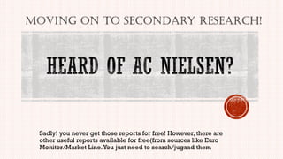 Sadly! you never get those reports for free! However, there are
other useful reports available for free(from sources like Euro
Monitor/Market Line.You just need to search/jugaad them
Moving on to secondary research!
 