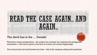The devil lies in the … Details!
Think from various perspectives – the market, the economy, the company, the protagonists
(sometimes – if the case is given in the form of a story), the current happenings!
Don various hats and read between the lines – why is the company asking such questions!
 