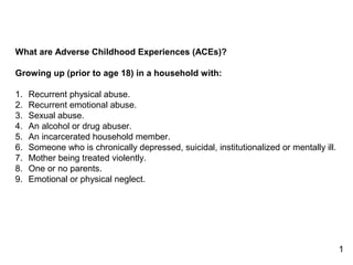 1
What are Adverse Childhood Experiences (ACEs)?
Growing up (prior to age 18) in a household with:
1. Recurrent physical abuse.
2. Recurrent emotional abuse.
3. Sexual abuse.
4. An alcohol or drug abuser.
5. An incarcerated household member.
6. Someone who is chronically depressed, suicidal, institutionalized or mentally ill.
7. Mother being treated violently.
8. One or no parents.
9. Emotional or physical neglect.
 