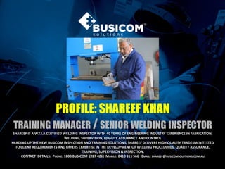 PROFILE: SHAREEF KHAN
TRAINING MANAGER / SENIOR WELDING INSPECTOR
SHAREEF IS A W.T.I.A CERTIFIED WELDING INSPECTOR WITH 40 YEARS OF ENGINEERING INDUSTRY EXPERIENCE IN FABRICATION,
WELDING, SUPERVISION, QUALITY ASSURANCE AND CONTROL
HEADING UP THE NEW BUSICOM INSPECTION AND TRAINING SOLUTIONS, SHAREEF DELIVERS HIGH QUALITY TRADESMEN TESTED
TO CLIENT REQUIREMENTS AND OFFERS EXPERTISE IN THE DEVELOPMENT OF WELDING PROCEDURES, QUALITY ASSURANCE,
TRAINING, SUPERVISION & INSPECTION.
CONTACT DETAILS: PHONE: 1800 BUSICOM (287 426) MOBILE: 0410 311 566 EMAIL: SHAREEF@BUSICOMSOLUTIONS.COM.AU
 