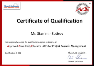 Certificate of Qualification
Mr. Stanimir Sotirov
Has successfully passed the qualification program to become an
Approved Consultant/Educator (ACE) For Project Business Management
Qualification #: 001 Munich, 18 July 2019
Oliver F. Lehmann
 