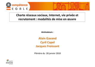 Charte	
  réseaux	
  sociaux,	
  Internet,	
  vie	
  privée	
  et	
  
 recrutement	
  :	
  modalités	
  de	
  mise	
  en	
  œuvre	
  


                               Animateurs	
  :	
  

                       Alain	
  Gavand	
  
                        Cyril	
  Capel	
  
                     Jacques	
  Froissant	
  

                   Plénière	
  du	
  	
  28	
  janvier	
  2010	
  
 