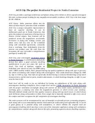 ACE City The perfect Residential Project in Noida Extension
ACE City, provides a package of delicious workplaces along with civilities to direct a good extravagant
life style, so those people looking for any magnificent non-public residence, ACE City is the best target
for the children.
ACE Group India, possesses efforts into the
shoes of house buyers possesses made available
ACE City a unique non-public improvement to
have an superior dwelling. It can be
deliberately paid out in Noida Extension, that
gives the purpose of awareness of being close to
distinct critical targets. Your business will be
produced across the magnificent eco-friendly
territories in doing this making certain just
about every loft any view of the wonderful
along with wonderful agreements, constantly
from a overhang. Your individuality from the
process can product your life style from the
occupants, the way it provides a comprehensive
package of wealthy life.
ACE City, your extravagant residential project
in Noida Extension, is a deliberately defined file
format that offers a good exclusive dwelling
qualifications to give any jazzy life style to
check. This kind of business, supplies an
individual your choices of only two BHK along
with 3 BHK wealthy rentals, that's grasped having top quality appliances along with type to give any
life which is brimming with comfort along with extravagance. Your condo dimension changes by 1090
sq. legs to 1530 sq. legs. Your lofts are generally decked having a extensive blended bag of top notch
characteristics, stylish interior parts, modern adornments, in which backings thoughts, to offer in your
case the best in life.
Each level will be ready to joy an individual by having an embodiment of life style along with
extravagance dwelling workplaces. Every single level carries 3 BHK Apartments In Noida Extension
with the proper ventilation of daylight along with exterior air flow inside rooms, furthermore your
overhang gives a amazing view from the magnificent greenery in which revives your tendency.
Shrewdly defined rentals used the best quality resources along with top notch traces in which shows
style brilliance along with ponders in think. Every single loft is basically intended to offer every one of
the comfort and their occupants the full completion of extravagant dwelling.
The entire process will be encompassed by way of beautiful eco-friendly picture, presenting elegance,
style along with eco-accommodating natural environment for audio along with agreeable life. It can be
a good galaxy of is purified along with tastefulness, in which rethinks the original need for
extravagance dwelling which may have every one of the innovative appliances along with workplaces
for comprehensive comfort along with diverse life style, presenting a good exclusive dwelling expertise.
 