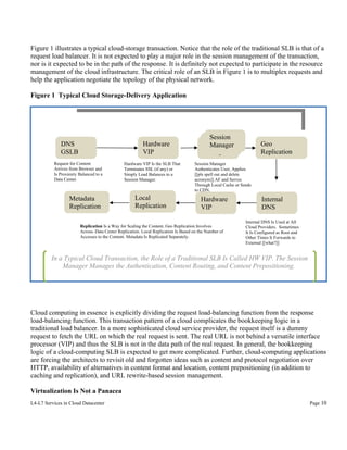Figure 1 illustrates a typical cloud-storage transaction. Notice that the role of the traditional SLB is that of a
request load balancer. It is not expected to play a major role in the session management of the transaction,
nor is it expected to be in the path of the response. It is definitely not expected to participate in the resource
management of the cloud infrastructure. The critical role of an SLB in Figure 1 is to multiplex requests and
help the application negotiate the topology of the physical network.
Figure 1 Typical Cloud Storage-Delivery Application

Hardware
VIP

DNS
GSLB
Request for Content
Arrives from Browser and
Is Proximity Balanced to a
Data Center.

Metadata
Replication

Hardware VIP Is the SLB That
Terminates SSL (if any) or
Simply Load Balances to a
Session Manager.

Local
Replication

Session
Session
Session
Manager
Manager
Manager

Geo
Replication

Session Manager
Authenticates User, Applies
[[pls spell out and delete
acronym]] AF and Serves
Through Local Cache or Sends
to CDN.

Hardware
VIP

Replication Is a Way for Scaling the Content. Geo Replication Involves
Across–Data Center Replication. Local Replication Is Based on the Number of
Accesses to the Content. Metadata Is Replicated Separately.

Internal
DNS
Internal DNS Is Used at All
Cloud Providers. Sometimes
It Is Configured as Root and
Other Times It Forwards to
External [[what?]]

In a Typical Cloud Transaction, the Role of a Traditional SLB Is Called HW VIP. The Session
Manager Manages the Authentication, Content Routing, and Content Prepositioning.

Cloud computing in essence is explicitly dividing the request load-balancing function from the response
load-balancing function. This transaction pattern of a cloud complicates the bookkeeping logic in a
traditional load balancer. In a more sophisticated cloud service provider, the request itself is a dummy
request to fetch the URL on which the real request is sent. The real URL is not behind a versatile interface
processor (VIP) and thus the SLB is not in the data path of the real request. In general, the bookkeeping
logic of a cloud-computing SLB is expected to get more complicated. Further, cloud-computing applications
are forcing the architects to revisit old and forgotten ideas such as content and protocol negotiation over
HTTP, availability of alternatives in content format and location, content prepositioning (in addition to
caching and replication), and URL rewrite-based session management.
Virtualization Is Not a Panacea
L4-L7 Services in Cloud Datacenter

Page 10

 