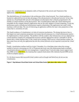 reason why virtualization in an enterprise stalls at 30 percent of the servers and 10 percent of the
applications. [Add Reference]
The third deficiency of virtualization is the architecture of the virtual network. Two virtual machines colocated on a physical host do not take advantage of the advancements in the physical network. In fact, they
operate on a fixed-bandwidth network with implied oversubscription that is directly proportional to the
number of virtual machines on the physical host. This oversubscription makes the virtual infrastructure
unsuitable for the compute-intensive applications that are the early adopters of cloud computing. To get any
performance parity with physical infrastructure requires refactoring of the application into small virtual
machines with local data. The cost of refactoring an application nullifies the main value proposition of the
cloud, that is, economies of scale.
The fourth weakness of virtualization is its lack of extension mechanisms. The design decision to have a
thin hypervisor (and sometimes proprietary too) means that all extensions to a virtual infrastructure need to
be implemented as virtual machines. The problem with this model is that infrastructure services deployed as
virtual machines compete for computational resources with the applications and are vulnerable to all the
threats that a virtual machine faces. If the virtual server hosting a DNS service virtual machine crashes, the
data center loses not only the application but also the critical network service required to activate the virtual
server.
Finally, virtualization confines itself to a Layer 2 boundary. In a cloud data center where the average
number of servers is increasing at a 20- to 25-percent rate every year, this shortcoming leads to multiple
virtualization domains with their own management. A typical Layer 2 network today cannot support more
than 4000 servers [Add Ref], also meaning that a typical cloud cannot offer elasticity beyond 4000 servers
worth of compute capacity.
It is for these reasons that successful cloud vendors such as Google and SalesForce do not use any
virtualization.
Figure 1 Gap Between Cloud Data Center and Virtual Data Center [[pls place after callout in text]]

L4-L7 Services in Cloud Datacenter

Page 12

 