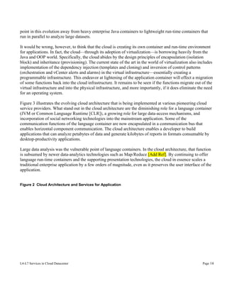 point in this evolution away from heavy enterprise Java containers to lightweight run-time containers that
run in parallel to analyze large datasets.
It would be wrong, however, to think that the cloud is creating its own container and run-time environment
for applications. In fact, the cloud—through its adoption of virtualization—is borrowing heavily from the
Java and OOP world. Specifically, the cloud abides by the design principles of encapsulation (isolation
block) and inheritance (provisioning). The current state of the art in the world of virtualization also includes
implementation of the dependency injection (templates and cloning) and inversion of control patterns
(orchestration and vCenter alerts and alarms) in the virtual infrastructure—essentially creating a
programmable infrastructure. This endeavor at lightening of the application container will effect a migration
of some functions back into the cloud infrastructure. It remains to be seen if the functions migrate out of the
virtual infrastructure and into the physical infrastructure, and more importantly, if it does eliminate the need
for an operating system.
Figure 3 illustrates the evolving cloud architecture that is being implemented at various pioneering cloud
service providers. What stand out in the cloud architecture are the diminishing role for a language container
(JVM or Common Language Runtime [CLR]), a growing role for large data-access mechanisms, and
incorporation of social networking technologies into the mainstream application. Some of the
communication functions of the language container are now encapsulated in a communication bus that
enables horizontal component communication. The cloud architecture enables a developer to build
applications that can analyze petabytes of data and generate kilobytes of reports in formats consumable by
desktop-productivity applications.
Large data analysis was the vulnerable point of language containers. In the cloud architecture, that function
is subsumed by newer data-analytics technologies such as Map/Reduce [Add Ref]. By continuing to offer
language run-time containers and the supporting presentation technologies, the cloud in essence scales a
traditional enterprise application by a few orders of magnitude, even as it preserves the user interface of the
application.
Figure 2 Cloud Architecture and Services for Application

L4-L7 Services in Cloud Datacenter

Page 14

 