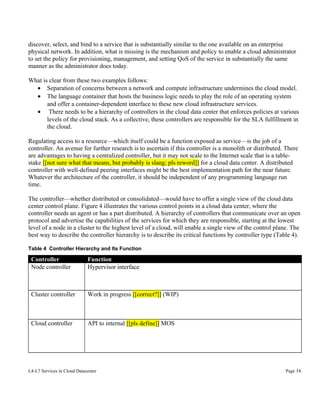 discover, select, and bind to a service that is substantially similar to the one available on an enterprise
physical network. In addition, what is missing is the mechanism and policy to enable a cloud administrator
to set the policy for provisioning, management, and setting QoS of the service in substantially the same
manner as the administrator does today.
What is clear from these two examples follows:
• Separation of concerns between a network and compute infrastructure undermines the cloud model.
• The language container that hosts the business logic needs to play the role of an operating system
and offer a container-dependent interface to these new cloud infrastructure services.
• There needs to be a hierarchy of controllers in the cloud data center that enforces policies at various
levels of the cloud stack. As a collective, these controllers are responsible for the SLA fulfillment in
the cloud.
Regulating access to a resource—which itself could be a function exposed as service—is the job of a
controller. An avenue for further research is to ascertain if this controller is a monolith or distributed. There
are advantages to having a centralized controller, but it may not scale to the Internet scale that is a tablestake [[not sure what that means, but probably is slang; pls reword]] for a cloud data center. A distributed
controller with well-defined peering interfaces might be the best implementation path for the near future.
Whatever the architecture of the controller, it should be independent of any programming language run
time.
The controller—whether distributed or consolidated—would have to offer a single view of the cloud data
center control plane. Figure 4 illustrates the various control points in a cloud data center, where the
controller needs an agent or has a part distributed. A hierarchy of controllers that communicate over an open
protocol and advertise the capabilities of the services for which they are responsible, starting at the lowest
level of a node in a cluster to the highest level of a cloud, will enable a single view of the control plane. The
best way to describe the controller hierarchy is to describe its critical functions by controller type (Table 4).
Table 4 Controller Hierarchy and Its Function

Controller
Node controller

Function
Hypervisor interface

Cluster controller

Work in progress [[correct?]] (WIP)

Cloud controller

API to internal [[pls define]] MOS

L4-L7 Services in Cloud Datacenter

Page 16

 