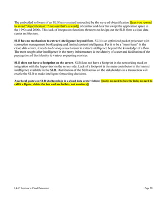 The embedded software of an SLB has remained untouched by the wave of objectification [[can you reword
to avoid “objectification’’? not sure that’s a word]] of control and data that swept the application space in
the 1990s and 2000s. This lack of integration functions threatens to design-out the SLB from a cloud data
center architecture.
SLB has no mechanism to extract intelligence beyond flow. SLB is an optimized packet processor with
connection management bookkeeping and limited content intelligence. For it to be a “must-have” in the
cloud data center, it needs to develop a mechanism to extract intelligence beyond the knowledge of a flow.
The most sought-after intelligence in the proxy infrastructure is the identity of a user and facilitation of the
propagation of that identity to various requesting services.
SLB does not have a footprint on the server. SLB does not have a footprint in the networking stack or
integration with the hypervisor on the server side. Lack of a footprint is the main contributor to the limited
intelligence available in the SLB. Distribution of the SLB across all the stakeholders in a transaction will
enable the SLB to make intelligent forwarding decisions.
Anecdotal quotes on SLB shortcomings in a cloud data center follow: [[note: no need to box the info; no need to
call it a figure; delete the box and use bullets, not numbers]]

L4-L7 Services in Cloud Datacenter

Page 20

 