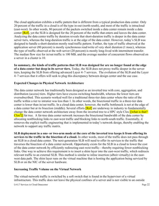 The cloud application exhibits a traffic pattern that is different from a typical production data center. Only
20 percent of the traffic in a cloud is of the type in-out (north-south), and most of the traffic is intracloud
(east-west). In other words, 80 percent of the packets switched inside a data center remain inside a data
center [Ref], yet the SLB is designed for the 20 percent of the traffic that enters and leaves the data center.
Analyzing the data center traffic by duration reveals that short-duration traffic is deeper in the data center
server tiers, whereas the long-duration traffic is at the edge of the data center. However, today’s SLB was
designed to handle a short-duration mostly read traffic pattern. Further, the type of traffic observed at the
application server (80 percent) is mostly synchronous read/write of very short duration (1 msec), whereas
the type of traffic observed at the web server (20 percent) is mostly long-lived with intermittent transfer.
The median flow size for in/out traffic is 100 MB, and the average number of concurrent flows observed on
a server in a cluster is 10.
In summary, the kinds of traffic patterns that SLB was designed for are no longer found at the edge
of a data center but deep in its server tiers. Today, the SLB does not proxy traffic deeper in the server
tiers, keeping the SLB from offering advanced Layer 4–7 services. The evolution of the SLB and the Layer
4–7 services that it offers will seek to plug this discrepancy between design center and the use case.
Expected Changes in Physical Network Architecture
The data center network has traditionally been designed as an inverted tree with core, aggregation, and
distribution (access) tiers. Higher tiers have excess switching bandwidth, whereas the lower tiers are
oversubscribed. This scenario worked well for a traditional three-tier data center where the ratio of the
traffic within a tier to intratier was less than 1. In other words, the bisectional traffic in a three-tier data
center is lower than in/out traffic. In a cloud data center, however, the traffic bottleneck is not at the edge of
a data center but at its bisection (middle). Several efforts [Ref] are underway in industry to fundamentally
change the data center network architecture away from the inverted tree to a HPC style Clos [[what is that?
Clos?]] fat tree. A fat-tree data center network increases the bisectional bandwidth of the data center by
allocating nonblocking links to east-west traffic and blocking links to north-south traffic. Essentially, it
removes the explicit traffic engineering that is implemented in today’s network design, thereby enabling the
network to support any traffic matrix.
SLB deployment in a one- or two-arm mode at the core of the inverted tree keeps it from offering its
services to the traffic in the bisection of a cloud. In other words, most of the traffic does not pass through
an SLB in a cloud data center. The next-generation SLB will need to offer its services to the traffic that
traverses the bisection of a data center network. Opportunity exists for the SLB in a cloud to lower the cost
of the data center network by efficiently redirecting east-west traffic—thereby requiring fewer nonblocking
links. One way to achieve this requirement is to insert a shim layer into the east-west traffic, which redirects
relevant traffic to an external SLB. This method is similar to inline insertion (albeit virtually) in the eastwest data path. The shim layer runs on the virtual machine that is hosting the application being serviced by
SLB or on the NIC of the server hardware.
Increasing Traffic Volume on the Virtual Network
The virtual-network traffic is switched by a soft switch that is found in the hypervisor of a virtual
infrastructure. This traffic does not leave the physical confines of a server and is not visible to an outside
L4-L7 Services in Cloud Datacenter

Page 22

 