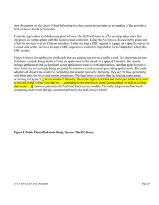 Any discussion on the future of load balancing in a data center necessitates an estimation of the growth (a
bet) on these clouds personalities.
From the application load-balancing point of view, the SLB will have to offer an integration stack that
integrates its control plane with the nearest cloud controller. Today the SLB has a closed control plane and
offers its services over an Ethernet interface. Today we map a URL request to a page on a specific server. In
a cloud data center, we have to map a URL request to a controller responsible for infrastructure where this
URL resides.
Figure 6 shows the application workloads that are gaining traction in a public cloud. It is important to note
that there is rapid change in the affinity an application to the cloud. In a span of 6 months, the remote
storage application lost its dominant cloud application status to web applications. Another point to note is
that clouds are increasingly being accepted for mission-critical revenue-generating applications. The early
adopters of cloud were scientific computing and disaster recovery, but lately, they are revenue-generating
web front ends for brick-and-mortar companies. The final point to note is that the leading applications
according to Figure 5 [[correct number? Actually, this is the figure I deleted and made part of the text; need
to reword if that’s what you refer to; ….according to the previously listed shortcomings of SLB in a cloud
data center…]] consume primarily the PaaS and SaaS service models. The early adopters such as batch
computing and remote storage consumed primarily the IaaS service model.

Figure 6 Public Cloud Workloads Study; Source: The 451 Group

L4-L7 Services in Cloud Datacenter

Page 26

 
