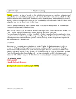Application logic

•

Adaptive clustering

Focusing on delivery services in Table 1, the first scalability limitation that we experience is the number of
data paths that are controlled by a single control path in an SLB. In other words, in today’s SLB, the policy
definition point and policy enforcement point have a one-to-one relationship and are packaged as a single
appliance. Addition of new services to this package entails adding higher-layer services to the control plane
and packet- and flow-level services to the data plane.
Elasticity is a big feature of the cloud—about as big as its pay-per-use pricing model. It is the ability to
expand and contract capacity based on policy.
In the delivery services layer, the functions that need to be expanded or contracted all exist in the data plane.
Table 3 lists the functions of the delivery services layer that need to be “elasticized”.
The second scalability limitation is evident from Table 2. Today’s data-plane functions are based on static
maps that are cached in the data path. These maps are configured on the device control plane and have zero
to no integration with external directory systems. To bring elasticity into the data plane, the maps would
have to be created on a per-user basis.
Conclusion
Data centers are evolving to adopt a cloud service model. Whether the deployment model is public or
private, the challenges that face application architectures are the same. To overcome these challenges,
infrastructure used by the applications needs to evolve to support the cloud service models. Of the three
models—PaaS, IaaS, and SaaS—IaaS and PaaS are expected to guide the evolution of Layer 4–7 services.
The critical dimension of evolution for Layer 4–7 services embodied in an SLB is the programmatic
dimension. SLB will have to expose all of its functions as managed objects to an external cloud manager.
For More Information

EDCS-860895
vikas.deolaliker@cisco.com
[[For layout, pls use current legal paragraph: 1005R]]

L4-L7 Services in Cloud Datacenter

Page 28

 